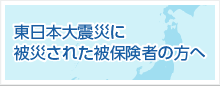 東日本大震災に被災された被保険者の方へ